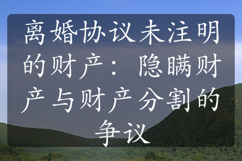 离婚协议未注明的财产：隐瞒财产与财产分割的争议