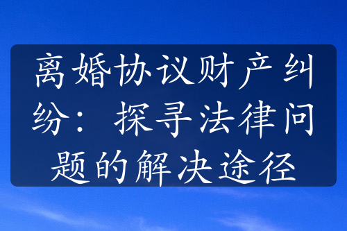 离婚协议财产纠纷：探寻法律问题的解决途径