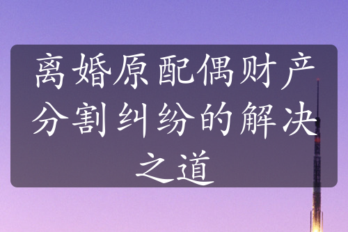 离婚原配偶财产分割纠纷的解决之道