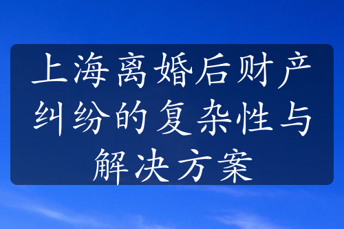 上海离婚后财产纠纷的复杂性与解决方案