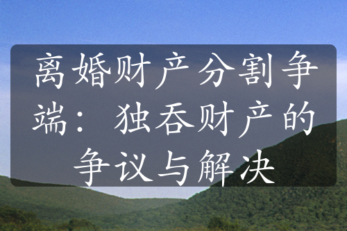 离婚财产分割争端：独吞财产的争议与解决