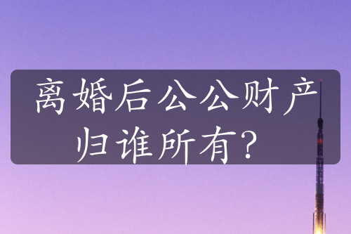 离婚后公公财产归谁所有？