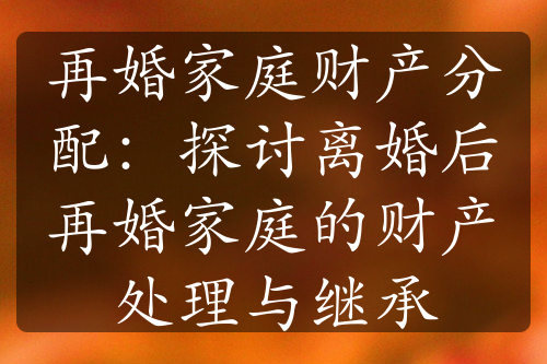 再婚家庭财产分配：探讨离婚后再婚家庭的财产处理与继承