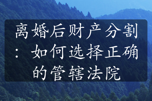 离婚后财产分割：如何选择正确的管辖法院