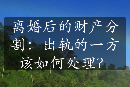 离婚后的财产分割：出轨的一方该如何处理？