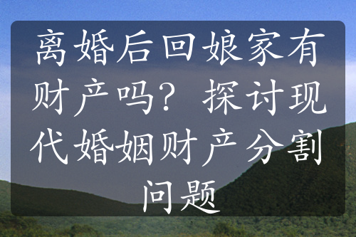 离婚后回娘家有财产吗？探讨现代婚姻财产分割问题