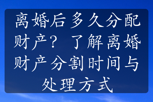 离婚后多久分配财产？了解离婚财产分割时间与处理方式