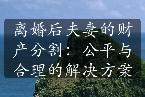 离婚后夫妻的财产分割：公平与合理的解决方案