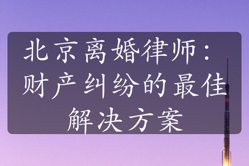 北京离婚律师：财产纠纷的最佳解决方案