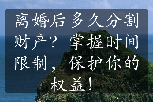 离婚后多久分割财产？掌握时间限制，保护你的权益！