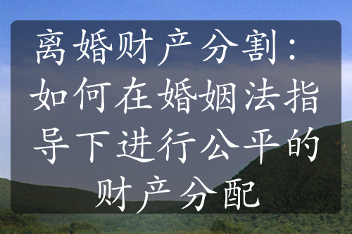 离婚财产分割：如何在婚姻法指导下进行公平的财产分配