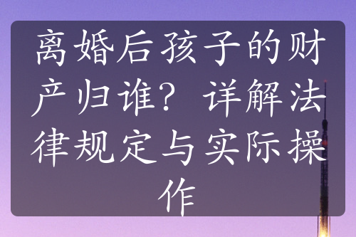 离婚后孩子的财产归谁？详解法律规定与实际操作