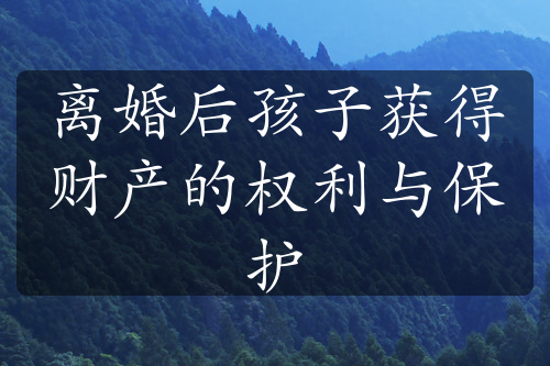 离婚后孩子获得财产的权利与保护