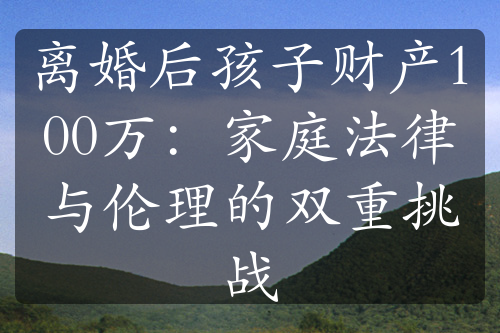 离婚后孩子财产100万：家庭法律与伦理的双重挑战