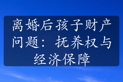 离婚后孩子财产问题：抚养权与经济保障