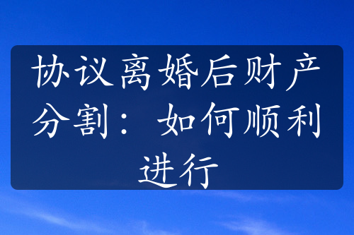 协议离婚后财产分割：如何顺利进行