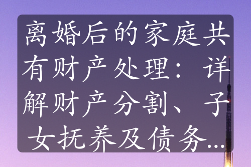 离婚后的家庭共有财产处理：详解财产分割、子女抚养及债务处理