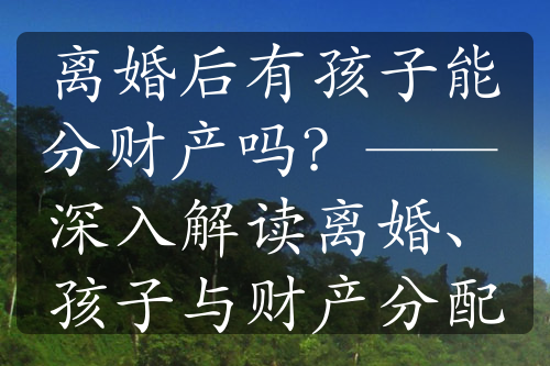 离婚后有孩子能分财产吗？—— 深入解读离婚、孩子与财产分配