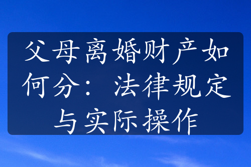 父母离婚财产如何分：法律规定与实际操作