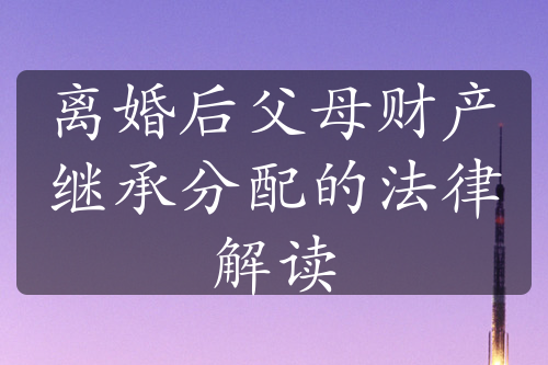 离婚后父母财产继承分配的法律解读