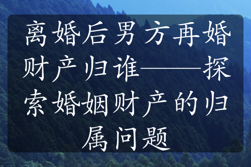 离婚后男方再婚财产归谁——探索婚姻财产的归属问题