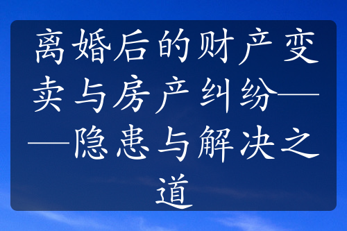 离婚后的财产变卖与房产纠纷——隐患与解决之道