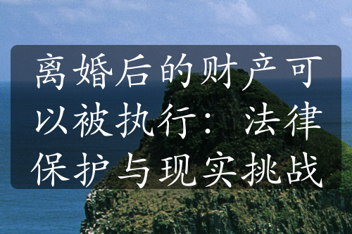 离婚后的财产可以被执行：法律保护与现实挑战