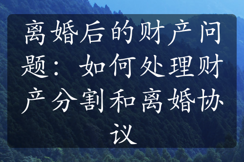 离婚后的财产问题：如何处理财产分割和离婚协议