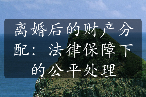 离婚后的财产分配：法律保障下的公平处理