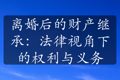 离婚后的财产继承：法律视角下的权利与义务