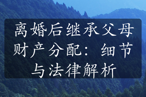 离婚后继承父母财产分配：细节与法律解析