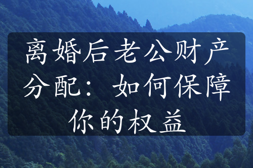 离婚后老公财产分配：如何保障你的权益