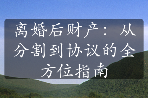 离婚后财产：从分割到协议的全方位指南