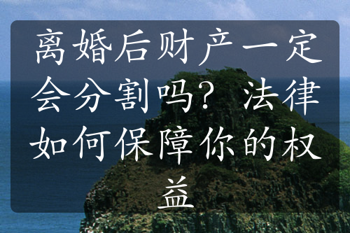 离婚后财产一定会分割吗？法律如何保障你的权益