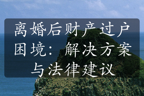 离婚后财产过户困境：解决方案与法律建议