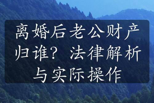 离婚后老公财产归谁？法律解析与实际操作