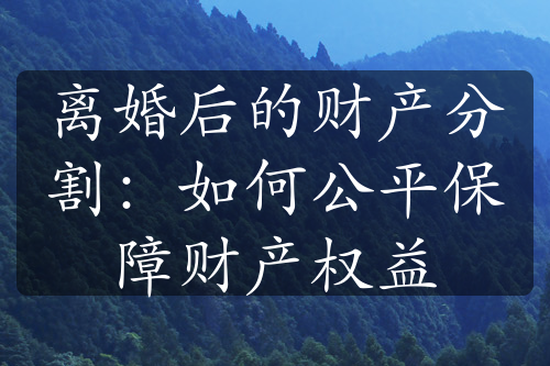 离婚后的财产分割：如何公平保障财产权益