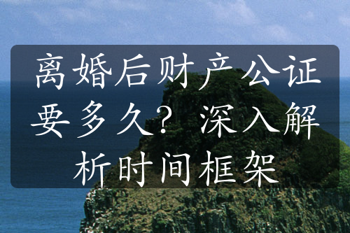 离婚后财产公证要多久？深入解析时间框架