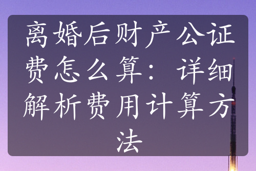 离婚后财产公证费怎么算：详细解析费用计算方法