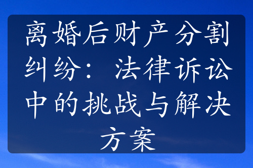 离婚后财产分割纠纷：法律诉讼中的挑战与解决方案