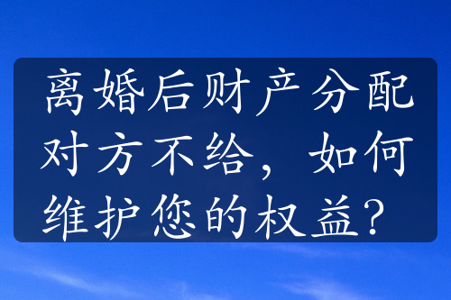 离婚后财产分配对方不给，如何维护您的权益？