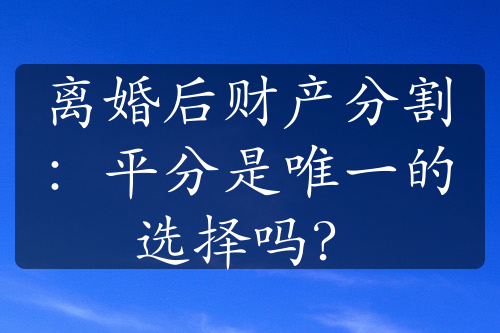 离婚后财产分割：平分是唯一的选择吗？