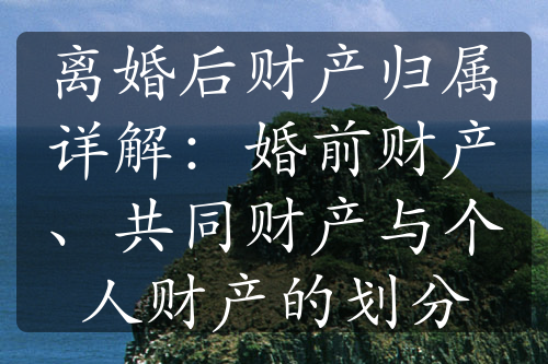 离婚后财产归属详解：婚前财产、共同财产与个人财产的划分