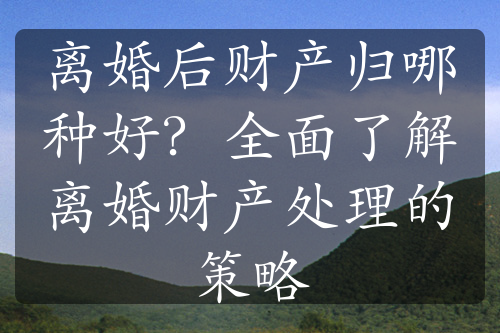 离婚后财产归哪种好？全面了解离婚财产处理的策略