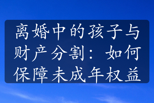 离婚中的孩子与财产分割：如何保障未成年权益