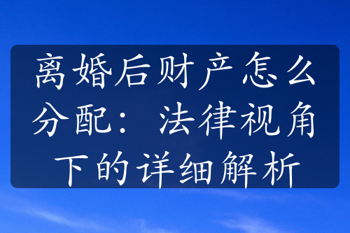 离婚后财产怎么分配：法律视角下的详细解析