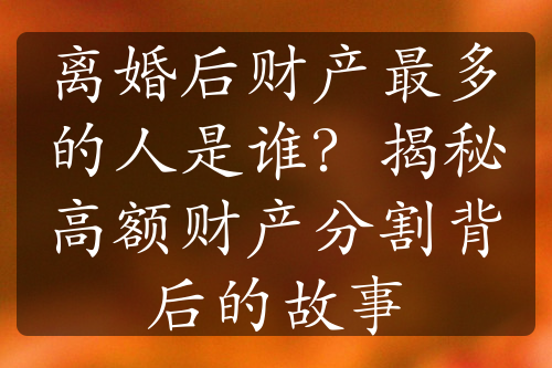 离婚后财产最多的人是谁？揭秘高额财产分割背后的故事