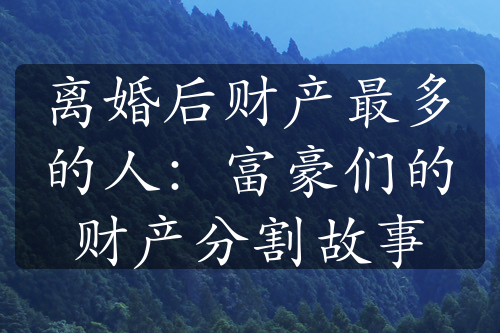 离婚后财产最多的人：富豪们的财产分割故事