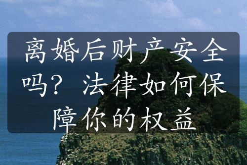 离婚后财产安全吗？法律如何保障你的权益