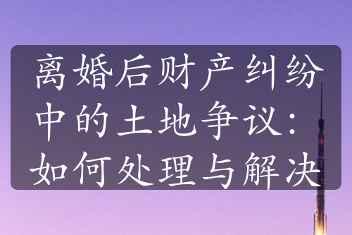 离婚后财产纠纷中的土地争议：如何处理与解决